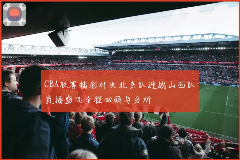 CBA联赛精彩对决北京队迎战山西队直播盛况全程回顾与分析