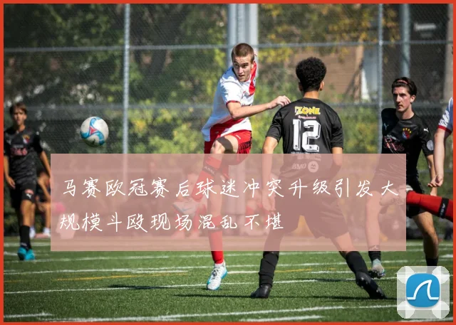 马赛欧冠赛后球迷冲突升级引发大规模斗殴现场混乱不堪