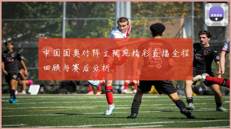 中国国奥对阵立陶宛精彩直播全程回顾与赛后分析