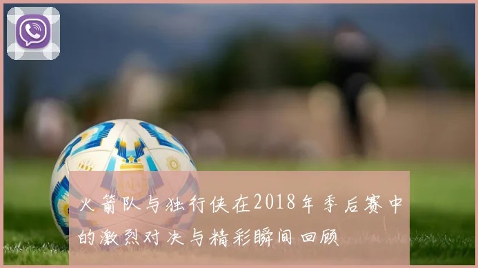 火箭队与独行侠在2018年季后赛中的激烈对决与精彩瞬间回顾