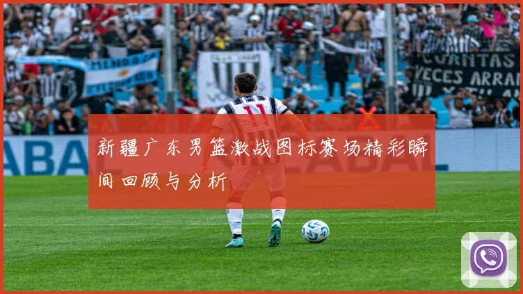新疆广东男篮激战图标赛场精彩瞬间回顾与分析