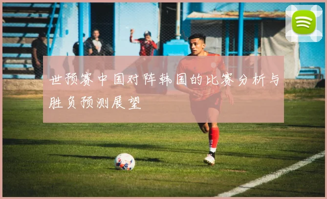 世预赛中国对阵韩国的比赛分析与胜负预测展望