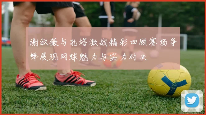 谢淑薇与孔塔激战精彩回顾赛场争锋展现网球魅力与实力对决
