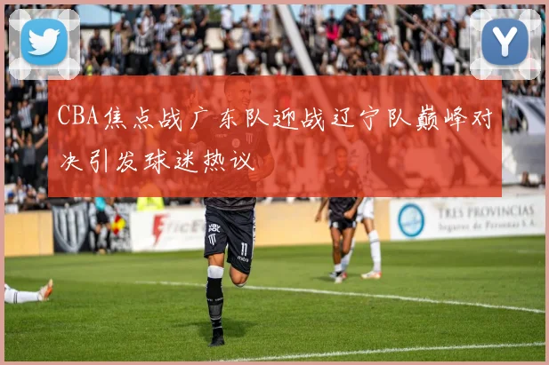 CBA焦点战广东队迎战辽宁队巅峰对决引发球迷热议