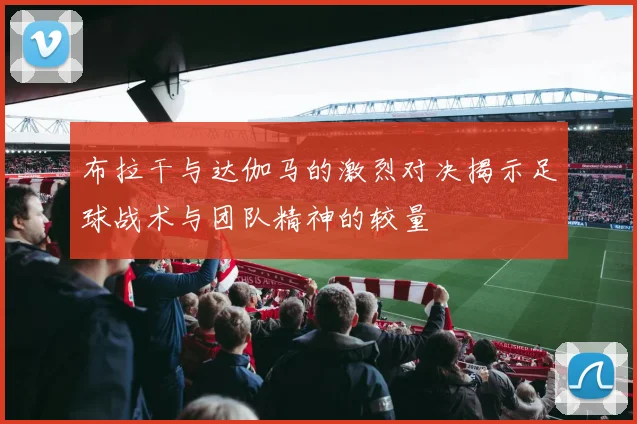 布拉干与达伽马的激烈对决揭示足球战术与团队精神的较量