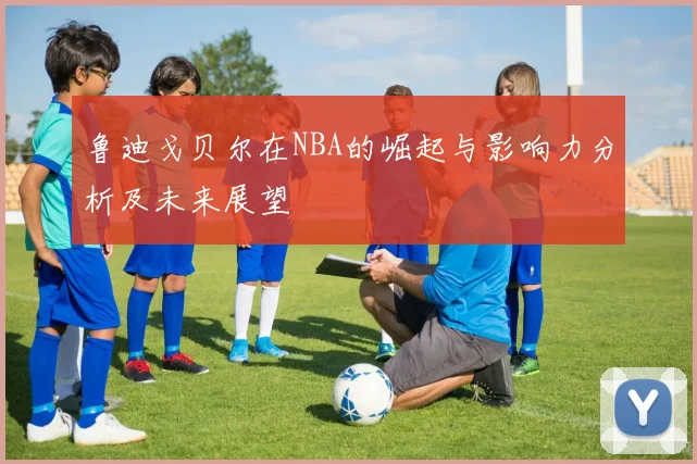 鲁迪戈贝尔在NBA的崛起与影响力分析及未来展望