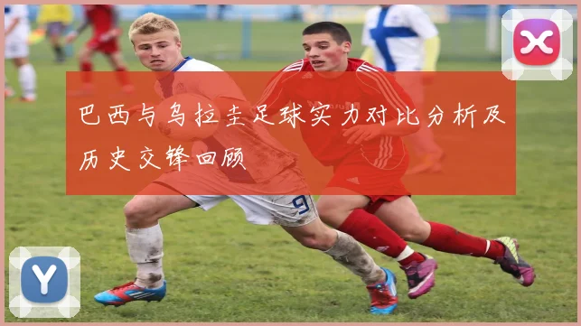 巴西与乌拉圭足球实力对比分析及历史交锋回顾