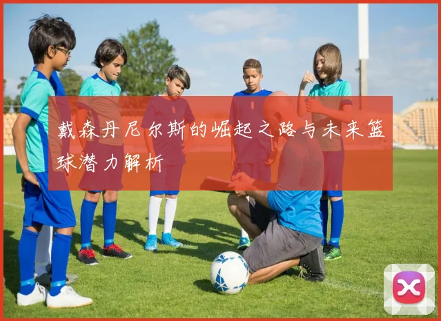 戴森丹尼尔斯的崛起之路与未来篮球潜力解析