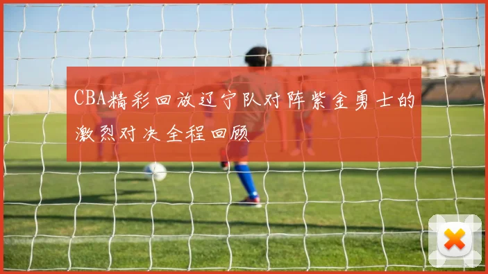 CBA精彩回放辽宁队对阵紫金勇士的激烈对决全程回顾