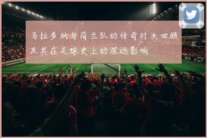 马拉多纳与荷兰队的传奇对决回顾及其在足球史上的深远影响