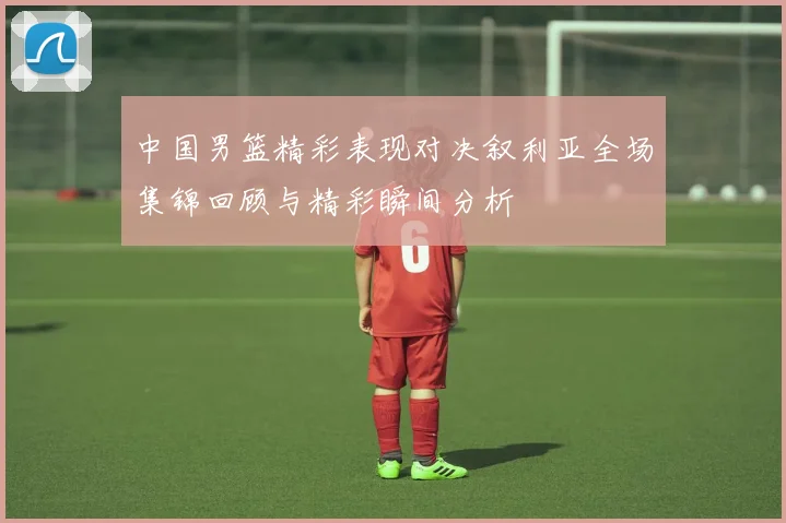 中国男篮精彩表现对决叙利亚全场集锦回顾与精彩瞬间分析