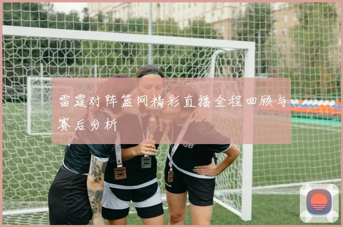 雷霆对阵篮网精彩直播全程回顾与赛后分析