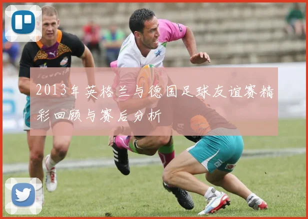 2013年英格兰与德国足球友谊赛精彩回顾与赛后分析