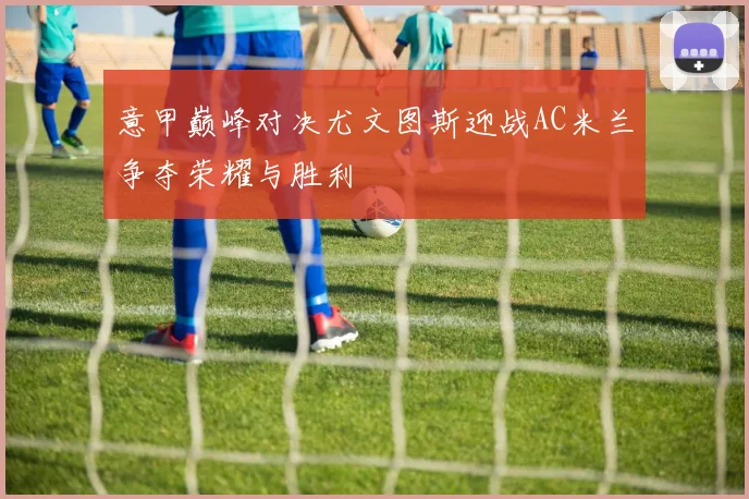 意甲巅峰对决尤文图斯迎战AC米兰争夺荣耀与胜利