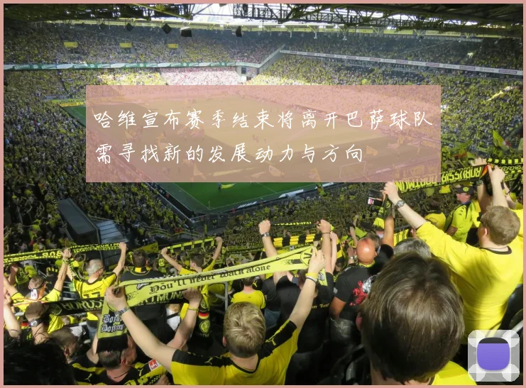 哈维宣布赛季结束将离开巴萨球队需寻找新的发展动力与方向