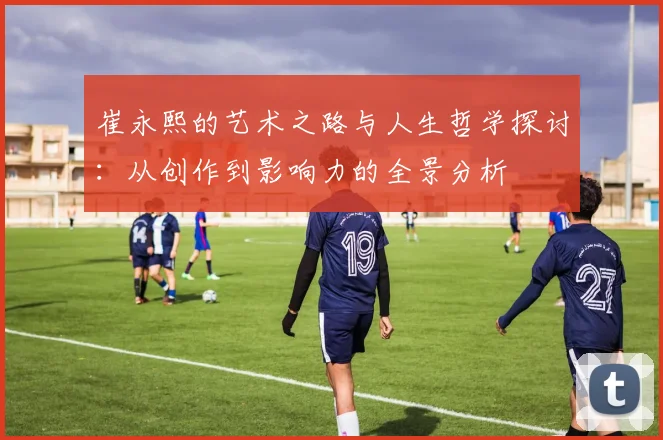 崔永熙的艺术之路与人生哲学探讨：从创作到影响力的全景分析