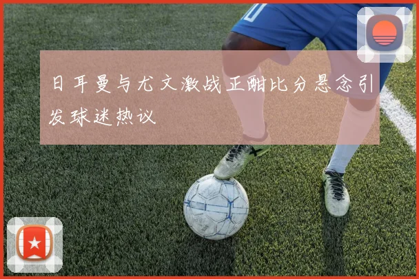 日耳曼与尤文激战正酣比分悬念引发球迷热议