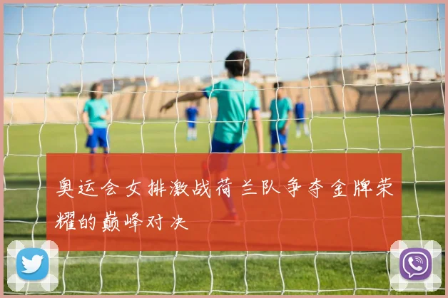 奥运会女排激战荷兰队争夺金牌荣耀的巅峰对决