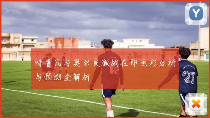 特鲁瓦与奥尔良激战在即竞彩分析与预测全解析