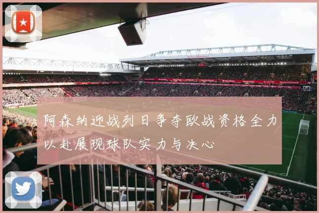 阿森纳迎战列日争夺欧战资格全力以赴展现球队实力与决心