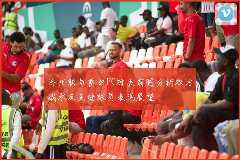 济州联与首尔FC对决前瞻分析双方战术及关键球员表现展望