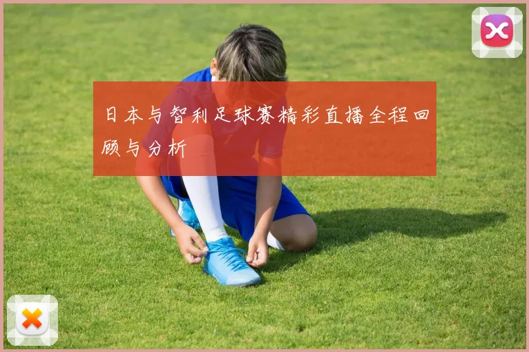 日本与智利足球赛精彩直播全程回顾与分析