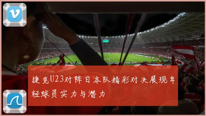 捷克U23对阵日本队精彩对决展现年轻球员实力与潜力