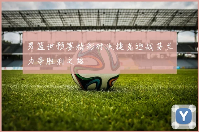 男篮世预赛精彩对决捷克迎战芬兰力争胜利之路