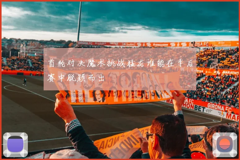 首轮对决魔术挑战猛龙谁能在季后赛中脱颖而出