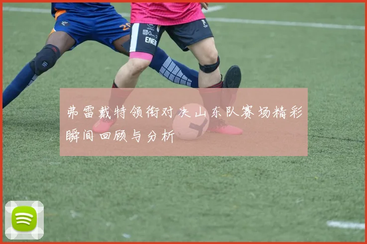 弗雷戴特领衔对决山东队赛场精彩瞬间回顾与分析