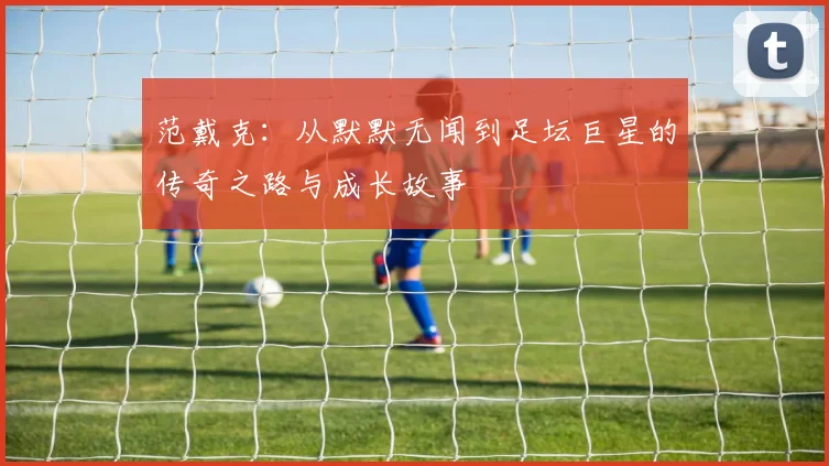 范戴克：从默默无闻到足坛巨星的传奇之路与成长故事