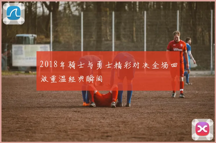 2018年骑士与勇士精彩对决全场回放重温经典瞬间