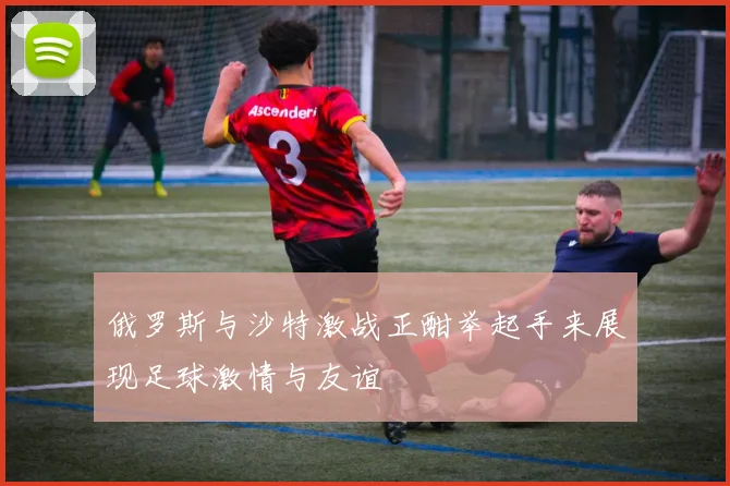 俄罗斯与沙特激战正酣举起手来展现足球激情与友谊