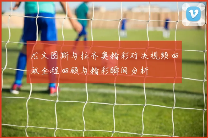 尤文图斯与拉齐奥精彩对决视频回放全程回顾与精彩瞬间分析