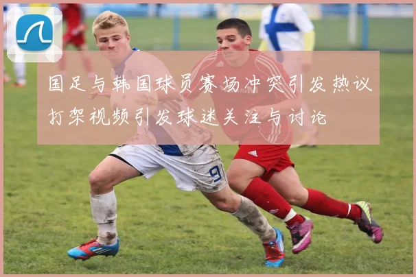 国足与韩国球员赛场冲突引发热议打架视频引发球迷关注与讨论
