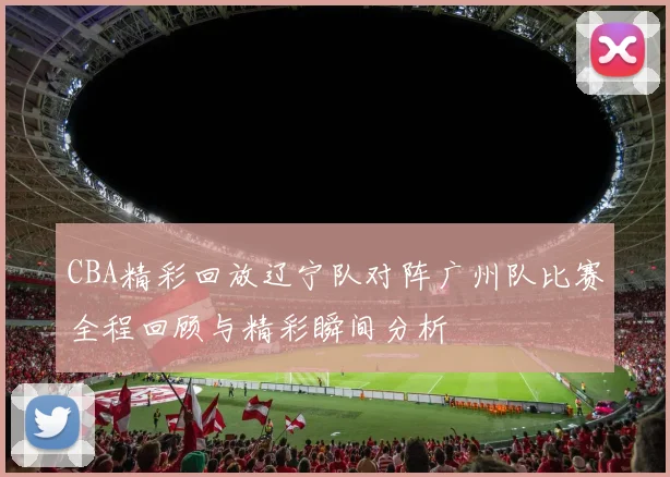 CBA精彩回放辽宁队对阵广州队比赛全程回顾与精彩瞬间分析