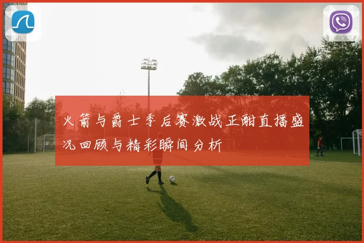 火箭与爵士季后赛激战正酣直播盛况回顾与精彩瞬间分析