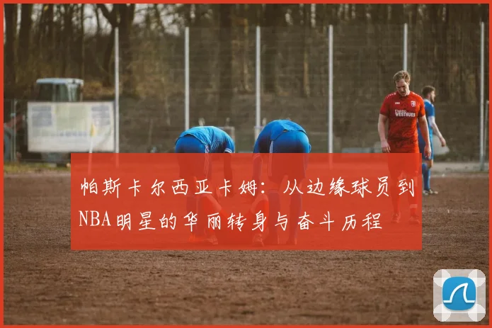 帕斯卡尔西亚卡姆：从边缘球员到NBA明星的华丽转身与奋斗历程