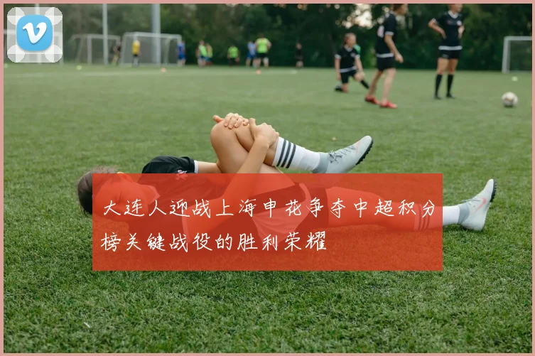 大连人迎战上海申花争夺中超积分榜关键战役的胜利荣耀