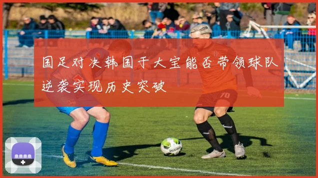 国足对决韩国于大宝能否带领球队逆袭实现历史突破