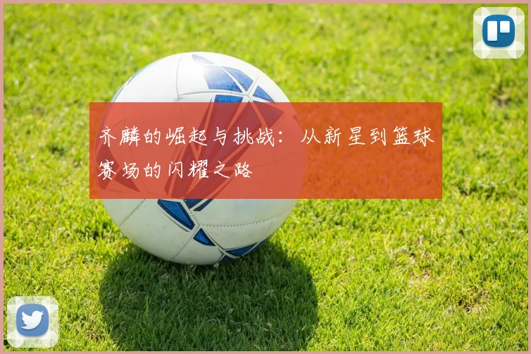 齐麟的崛起与挑战：从新星到篮球赛场的闪耀之路