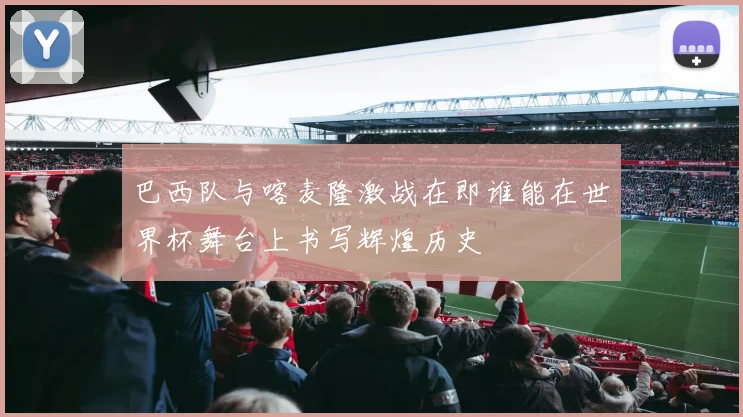 巴西队与喀麦隆激战在即谁能在世界杯舞台上书写辉煌历史