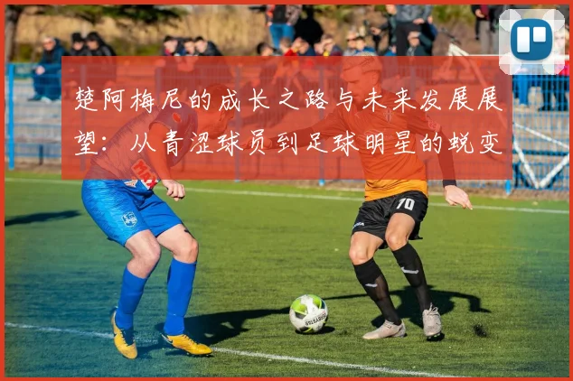 楚阿梅尼的成长之路与未来发展展望：从青涩球员到足球明星的蜕变